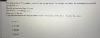 Tech Engineering in TN is making a product for the overseas market. The following cost data for the product has been compiled.
Selling price: $167
Material and purchased parts: $25/unit
Direct labor: 2 hrs at $20 per hour
Fixed cost: $1,400,000
If the overhead expenses are charged at 80% of labor cost, determine the breakeven volume for this product.
8,383
14,433
20,000
26,666