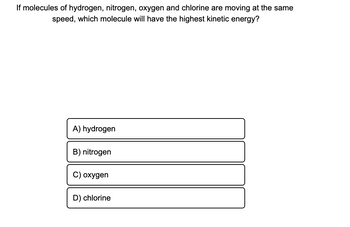 **Question:** If molecules of hydrogen, nitrogen, oxygen, and chlorine are moving at the same speed, which molecule will have the highest kinetic energy?

**Options:**

- **A)** hydrogen
- **B)** nitrogen
- **C)** oxygen
- **D)** chlorine

*Explanation:* In this question, you need to consider the relationship between molecular mass and kinetic energy when speed is constant. Kinetic energy is calculated using the formula \( KE = \frac{1}{2}mv^2 \). Since all the molecules are moving at the same speed, their kinetic energies will depend on their masses. Among the given options, the molecule with the highest mass will have the highest kinetic energy.