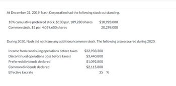 At December 31, 2019, Nash Corporation had the following stock outstanding.
10% cumulative preferred stock, $100 par, 109,280 shares
$10,928,000
Common stock, $5 par, 4,059,600 shares
20,298,000
During 2020, Nash did not issue any additional common stock. The following also occurred during 2020.
Income from continuing operations before taxes
$22,933,300
Discontinued operations (loss before taxes)
$3,440,800
$1,092,800
$2,115,800
Preferred dividends declared
Common dividends declared
Effective tax rate
35 %