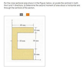 For the cross sectional area shown in the Figure: below: a) Locate the centroid in both
the X and Y directions. b) Determine the second moment of area about a horizontal axis
through the centroid of the section.
40 mm
-10 mm
C
10 mm
30 mm
20 mm
x