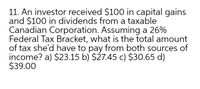 11. An investor received $100 in capital gains
and $100 in dividends from a taxable
Canadian Corporation. Assuming a 26%
Federal Tax Bracket, what is the total amount
of tax she'd have to pay from both sources of
income? a) $23.15 b) $27.45 c) $30.65 d)
$39.00
