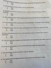 22. Minority groups, by definition, are systematically excluded from full participation in society.
23. Minority groups are always smaller in size than dominant groups.
a.
True
False
b.
a.
True
False
b.
24. Scientific racism involves using faulty science to justify a dominant racial group's supposed
superiority.
a.
True
b.
False
25. White athletes dominate Winter Olympics because they are naturally better at cold-weather sports.
True
False
a.
b.
26. Forced removal of Native Americans from their ancestral lands is an example of ethnic cleansing.
a.
True
b.
False
27. Integration occurs when two or more racial groups interact in a previously segregated setting.
a.
True
b.
False
28. From a functionalist point of view, racial classification cannot be separated from a history of
exploitation.
а.
True
b.
False
29. In the first week after conception, the human embryo has the potential to form either ovaries or te
a.
True
b.
False
30. the idea of a third gender is a new one that exists only in highly developed societies.
True
a.
False
31. The United States has the lowest level of gender inequality.
True
а.
b.
False
32. The median income of registered nurses who are male is less than that of women.
True
False
a.
b.
