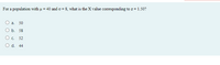 For a population with u = 40 and o = 8, what is the X value corresponding to z = 1.50?
а.
50
ОБ. 58
O c.
52
O d. 44
