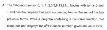 4. The Fibonacci series: 0, 1, 1, 2,3,5,8,13,21... begins with terms 0 and
1 and has the property that each succeeding term is the sum of the two
previous terms. Write a program containing a recursive function that
computes and displays the nth Fibonacci number, given the value for n.