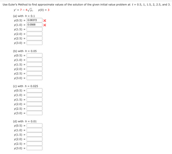 Use Euler's Method to find approximate values of the solution of the given initial value problem at t = 0.5, 1, 1.5, 2, 2.5, and 3.
y' = 7 - 4√√y,
y(0) = 3
(a) with h = 0.1
y(0.5) 0.06372
y(1.0) ≈ 0.0568
y(1.5)
y(2.0)
y(2.5)
y(3.0)
(b) with h = 0.05
y(0.5)
y(1.0)
y(1.5)
y(2.0)
y(2.5)
y(3.0)
~
~
(c) with h = 0.025
y(0.5)
y(1.0) ~
y(1.5)≈
y(2.0)
y(2.5) ~
y(3.0)
(d) with h = 0.01
y(0.5)
y(1.0):
y(1.5)
y(2.0)
y(2.5)
y(3.0)
≈