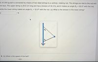 2. A 0.99 kg ball is connected by means of two ideal strings to a vertical, rotating rod. The strings are tied to the rod and
are taut. The upper string is 24.0 cm long and has a tension of 30.3 N, and it makes an angle 02 = 65.0° with the rod,
while the lower string makes an angle 0, = 52.0° with the rod. (a) What is the tension in the lower string?
dreamstimtecsriotoo
st606060 sstssf60 ss60 st60 ss160 0
st ssf6060ssf60s
3. (b) What is the speed of the ball?
m/s
