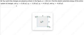 6. Four point-like charges are placed as shown in the figure, a = 18.0 cm. Find the electric potential energy of the entire
+3.20 μC, 92
+4.50 µC, and 94 –8.30 μC.
system of charges. Let q₁
=
=
sf60 ssf60 ssf60 ssf60 ssf60 ssf60 S$¹2.20 µC, 93 -
910
a
940
1
ssf60 ssfossi
I
45
a
ssf60 ssf60 ssf60f60 scf60 ssfor
09588 SISS
ssf60 ssf60 ssf60 ssf60 ssf60
f60 ssf60 ssf60
£60 s$$60%$$700 ssf60 ssf60 ssf60 ssf60 sí