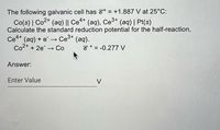 The following galvanic cell has 8° = +1.887 V at 25°C:
Co(s) | Co2+ (ag) || Ce4* (aq), Ce3+ (aq) | Pt(s)
Calculate the standard reduction potential for the half-reaction,
Ce (aq) + e →
Co2* + 2e -→ Co
4+
Ce3+
(aq).
8° = -0.277 V
Answer:
Enter Value
V
