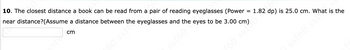 10. The closest distance a book can be read from a pair of reading eyeglasses (Power
near distance assume a distance between the eyeglasses and the eyes to be 3.00 cm)
cm
DJS S
60
=
1.82 dp) is 25.0 cm.
ƒ60 ssi?
ssf60 sehat is the