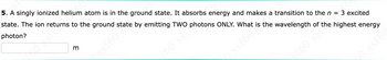 5. A singly ionized helium atom is in the ground state. It absorbs energy and makes a transition to the n = 3 excited
state. The ion returns to the ground state by emitting TWO photons ONLY. What is the wavelength of the highest energy
photon?
3
f60 ssfo
of60 ss the
50 ssf60