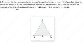 9. Three point-like charges are placed at the corners of an equilateral triangle as shown in the figure. Each side of the
triangle has a length of 42.0 cm, and the point (A) is located half way between 9₁ and 92 along the side. Find the
magnitude of the electric field at point (A). Let q1
-1.20 µC, 92 = -3.50 µC, and q3 = +4.30 μC.
N/C
ssf60 ss.co
=
f60 ssf60 ssf60 ssf60 ssf60 ssi??
91
€60
A
92
sf60 ssf60 ssf60 ssf60 ssf60/s f60 ssf60
55 09jss bojss-155 09588 098 098 09
os oss (9)
f60
ssf60 ssf60 ssf60 ssf6
fons 160 ssf60 ssf60 ssf60 ssf60 ssf60