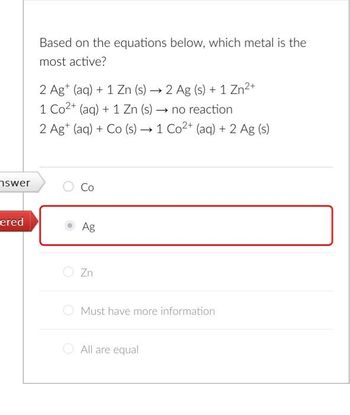 swer
ered
Based on the equations below, which metal is the
most active?
2 Agt (aq) + 1 Zn (s) → 2 Ag (s) + 1 Zn²+
-
1 Co2+ (aq) + 1 Zn (s) → no reaction
2 Ag* (aq) + Co (s) → 1 Co2+ (aq) + 2 Ag (s)
Co
Ag
Zn
Must have more information
All are equal