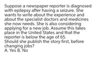 Suppose a newspaper reporter is diagnosed
with epilepsy after having a seizure. She
wants to write about the experience and
about the specialist doctors and medicines
she now needs. She is also considering
applying for a new job. Assume this takes
place in the United States and that the
reporter is below the age of 65.
Should she publish the story first, before
changing jobs?
A. Yes B. No
