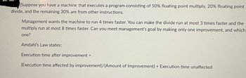 Suppose you have a machine that executes a program consisting of 50% floating point multiply, 20% floating point
divide, and the remaining 30% are from other instructions.
Management wants the machine to run 4 times faster. You can make the divide run at most 3 times faster and the
multiply run at most 8 times faster. Can you meet management's goal by making only one improvement, and which
one?
Amdahl's Law states:
Execution time after improvement =
(Execution time affected by improvement)/(Amount of Improvement) + Execution time unaffected