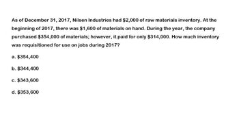 As of December 31, 2017, Nilsen Industries had $2,000 of raw materials inventory. At the
beginning of 2017, there was $1,600 of materials on hand. During the year, the company
purchased $354,000 of materials; however, it paid for only $314,000. How much inventory
was requisitioned for use on jobs during 2017?
a. $354,400
b. $344,400
c. $343,600
d. $353,600