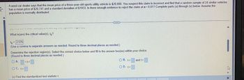 A used car dealer says that the mean price of a three-year-old sports utility vehicle is $20,000. You suspect this claim is incorrect and find that a random sample of 24 similar vehicles
4
has a mean price of $20,741 and a standard deviation of $1933. Is there enough evidence to reject the claim at α=0.01? Complete parts (a) through (e) below. Assume the
population is normally distributed.
10.
VJES
V
What is (are) the critical value(s), tō ?
4
ON/
***
to = 2.576
(Use a comma to separate answers as needed. Round to three decimal places as needed.)
(c) Find the standardized test statistic t.
Determine the rejection region(s). Select the correct choice below and fill in the answer box(es) within your choice.
(Round to three decimal places as needed.)
OA. <t<
OC. t>
OB. t<
OD. t<
and t>