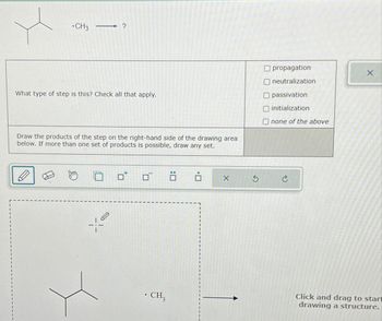 CH3
―
?
What type of step is this? Check all that apply.
Draw the products of the step on the right-hand side of the drawing area
below. If more than one set of products is possible, draw any set.
18
. CH3
ä
i
O propagation
neutralization
passivation
initialization
Onone of the above
X 5 C
X
Click and drag to start
drawing a structure.