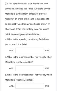 (Do not type the unit in your answers) A new
circus act is called the Texas Tumblers. Lovely
Mary Belle swings from a trapeze, projects
herself at an angle of 53°, and is supposed to
be caught by Joe Bob, whose hands are 6.1 m
above and 8.2 m horizontally from her launch
point. You can ignore air resistance.
a. What initial speed v, must Mary Belle have
just to reach Joe Bob?
Ans.:
m/s
b. What is the X-component of her velocity when
Mary Belle reaches Joe Bob?
Ans.:
m/s
c. What is the y-component of her velocity when
Mary Belle reaches Joe Bob?
Ans.:
m/s
