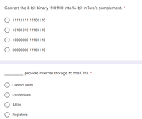 Convert the 8-bit binary 11101110 into 16-bit in Two's complement. *
O 11111111 11101110
10101010 11101110
10000000 11101110
00000000 11101110
provide internal storage to the CPU. *
Control units
O 1/0 devices
ALUS
Registers
