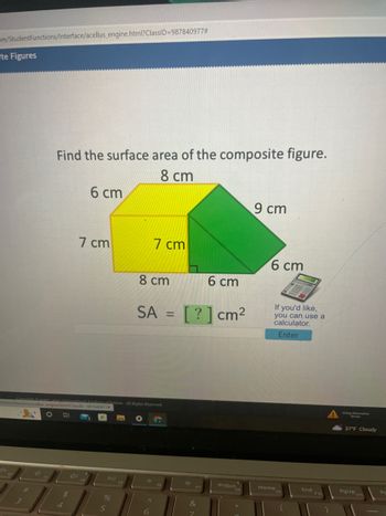 om/StudentFunctions/Interface/acellus_engine.html?ClassID=987840977#
te Figures
Find the surface area of the composite figure.
8 cm
6 cm
4D
7 cm
nctions/Interface/acellus_engine.html?ClassiD-987840977
O
PII
al Academy of Science. All Rights Reserved.
%
5
8 cm
SA
7 cm
F *
^
6
=
6 cm
[?] cm²
*
PrtScn
9 cm
6 cm
If you'd like,
you can use a
calculator.
Enter
Home
End
Une Alan
37°F Cloudy
PgUp F11