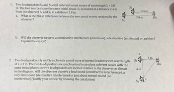 Two loudspeakers S1 and S2 emit coherent sound waves of wavelength λ = 0.8
S1
m. The two sources have the same initial phase. S₁ is located at a distance 2.4 m
from the observer A, and S2 at a distance 2.8 m.
2.4 m
a. What is the phase difference between the two sound waves received by the
observer?
2.8 m
S2
b. Will the observer observe a constructive interference (maximum), a destructive (minimum) or, neither?
Explain the reason!
λ
3 m
2. Two loudspeakers S1 and S2 each emits sound wave of normal loudness with wavelength
ofλ=2 m. The two loudspeakers are synchronized to produce coherent waves with the
same initial phase; the two loudspeakers are located relative to the observer as shown
in the diagram. Will the observer observe a loud sound (constructive interference), a
very faint sound (destructive interference) or just about normal sound (no
interference)? Justify your answer by showing the calculation)
S1
4 m
S2