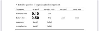 3. Fill in the quantities of reagents used in this experiment.
Compound
uL used
density, g/mL
0.10
0.50
(solid)
(solid)
bromobenzene
diethyl ether
magesium
benzophenone
1.50
0.72
(solid)
(solid)
mg used
XXXX
mmol used
XXXX