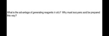 What is the advantage of generating reagents in situ? Why must isocyanic acid be prepared
this way?