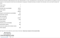 Financial information for BDS Enterprises for the year-ended December 31, 20xx, was gathered from an accounting intern, who has asked for your guidance on how to
prepare an income statement format that will be distributed to management. Subtotals and totals are included in the information, but you will need to calculate the
values.
Pretax income
?
Gross profit
?
Allocated costs (uncontrollable)
$2,035
Labor expense
41,590
Sales
189,000
Research and development (uncontrollable)
315
Depreciation expense
16,000
Net income/(loss)
?
Cost of goods sold
119,070
Selling expense
1,260
Total expenses
?
Marketing costs (uncontrollable)
780
Administrative expense
690
Income tax expense
1% of pretax income)
?
Other expenses
320
A. Prepare the income statement using the above information. Round your answers to the nearest dollar.
BDS Enterprises
Income Statement
For the Year Ended Dec. 31, 20xx
