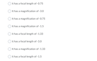 it has a focal length of -0.75
It has a magnification of -3.0
It has a magnification of -0.75
It has a magnification of -1.5
it has a focal length of -1.33
it has a focal length of -3.0
It has a magnification of -1.33
it has a focal length of -1.5
