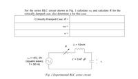 For the series RLC circuit shown in Fig. 1 calculate mo and calculate R for the
critically damped case, also determine a for this case.
Critically Damped Case: R=
a =
L = 10mH
R
Vin = +5V, OV
(square wave), (u)
f = 50 Hz
C = 0.47 µF
Fig. 1 Experimental RLC series circuit
