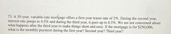 73. A 30-year, variable-rate mortgage offers a first-year teaser rate of 2%. During the second year,
interest rate jumps to 4.5% and during the third year, it goes up to 6.5%. We are not concerned about
what happens after the third year to make things short and easy. If the mortgage is for $250,000,
what is the monthly payment during the first year? Second year? Third year?