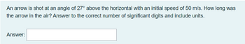 An arrow is shot at an angle of 27° above the horizontal with an initial speed of 50 m/s. How long was
the arrow in the air? Answer to the correct number of significant digits and include units.
Answer: