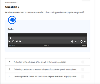 MULTIPLE CHOICE
Question 5
Which statement best summarizes the effect of technology on human population growth?
Audio
0:00/0:20
A
B
с
Speed: 1x
Technology is the sole cause of the growth in the human population.
Technology can be used to reduce the impact of population growth on the planet.
Technology neither caused nor can cure the negative effects of a large population.
Paused