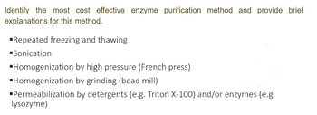 Identify the most cost effective enzyme purification method and provide brief
explanations for this method.
▪Repeated freezing and thawing
▪Sonication
▪Homogenization by high pressure (French press)
▪Homogenization
by grinding (bead mill)
▪Permeabilization
by detergents (e.g. Triton X-100) and/or enzymes (e.g.
lysozyme)