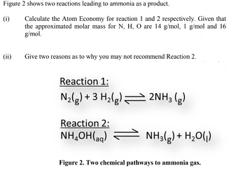 Figure 2 shows two reactions leading to ammonia as a product.
(i)
(ii)
Calculate the Atom Economy for reaction 1 and 2 respectively. Given that
the approximated molar mass for N, H, O are 14 g/mol, 1 g/mol and 16
g/mol.
Give two reasons as to why you may not recommend Reaction 2.
Reaction 1:
N₂(g) + 3 H₂(g) — 2NH3 (g)
Reaction 2:
NH,OH(aa)
NH3(g) + H₂O(₁)
Figure 2. Two chemical pathways to ammonia gas.