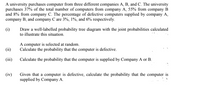 A university purchases computer from three different companies A, B, and C. The university
purchases 37% of the total number of computers from company A, 55% from company B
and 8% from company C. The percentage of defective computers supplied by company A,
company B, and company C are 3%, 1%, and 6% respectively.
(i)
Draw a well-labelled probability tree diagram with the joint probabilities calculated
to illustrate this situation.
A computer is selected at random.
Calculate the probability that the computer is defective.
(ii)
(iii) Calculate the probability that the computer is supplied by Company A or B.
Given that a computer is defective, calculate the probability that the computer is
supplied by Company A.
(iv)
