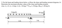 **Problem Statement:**

2. For the beam and loading shown below, 
   a) Draw the shear and bending moment diagrams.
   b) Determine the maximum absolute values of the shear and bending moment.

**Given:**
- Uniform distributed load: 3 kips/ft over a length of 6 ft from point A to point B.
- Point load: 30 kips at point C.
- Reactions: 
  - \( A_x = 0 \)
  - \( A_y = 6 \) kips downward
  - \( B_y = 54 \) kips upward

**Maximum Values:**
- \(|V_{max}| = 30\) kips
- \(|M_{max}| = 90\) kip-ft

**Diagram Explanation:**

The diagram shows a horizontal beam supported at point A by a pin and at point B by a roller. The beam is loaded with a uniform distributed load of 3 kips/ft between points A and B for a total length of 6 ft, followed by a point load of 30 kips applied at point C, which is 3 ft from point B.

**Dimensions:**
- Distance between A and B = 6 ft.
- Distance between B and C = 3 ft.

**Loadings:**
- Uniform Load: Acts over segment AB, creating a total load of \(3 \text{ kips/ft} \times 6 \text{ ft} = 18 \text{ kips}\).
- Point Load: Applied at point C.

This setup requires the calculation of shear forces and bending moments along the beam to understand the internal forces and moments at any given section. The problem asks to specifically find the maximum values of these forces/moments, which are provided as 30 kips for shear and 90 kip-ft for the moment.