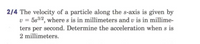 2/4 The velocity of a particle along the s-axis is given by
v = 5s3/2, where s is in millimeters and v is in millime-
ters per second. Determine the acceleration when s is
2 millimeters.
