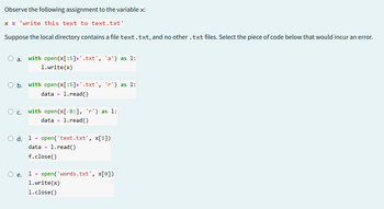 Observe the following assignment to the variable x:
x = 'write this text to text.txt'
Suppose the local directory contains a file text.txt, and no other .txt files. Select the piece of code below that would incur an error.
O a. with open(x[:5]+'.txt', 'a') as 1:
1.write(x)
○ b. with open(x[:5]+'.txt', 'r') as 1:
data =1.read()
Oc. with open(x[-8:], 'r') as 1:
○ d. 1
e.
data = 1.read()
open('text.txt', x[1])
data =
1.read()
f.close()
1 = open('words.txt', x[0])
1.write(x)
1.close()