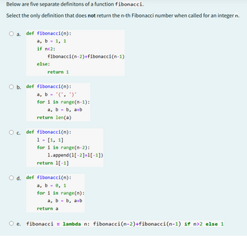 Below are five separate definitons of a function fibonacci.
Select the only definition that does not return the n-th Fibonacci number when called for an integer n.
O a. def fibonacci(n):
a, b = 1, 1
if n<2:
else:
fibonacci(n-2)+fibonacci(n-1)
return 1
O b. def fibonacci(n):
a, b = '(',')'
for i in range(n-1):
a, b = b, a+b
return len(a)
○ c. def fibonacci(n):
1 = [1, 1]
for i in range(n-2):
1.append(1[-2]+1[-1])
return 1[-1]
○ d. def fibonacci(n):
a, b = 0, 1
for i in range(n):
a, b = b, a+b
return a
e. fibonacci = lambda n: fibonacci(n-2)+fibonacci(n-1) if n>2 else 1