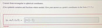 Convert from rectangular to spherical coordinates.
(Use symbolic notation and fractions where needed. Give your answer as a point's coordinates in the form (*,*,*).)
(6,-6√√3,12√3) →
->
Incorrect
元
6
(24, 17.-113)