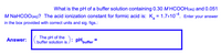 What is the pH of a buffer solution containing 0.30 M HCOOH(aq) and 0.051
M NaHCOO(aq)? The acid ionization constant for formic acid is: K, = 1.7x104. Enter your answer
in the box provided with correct units and sig. figs.:
The pH of the
buffer solution is ): pHpuffer =
Answer:
%3D

