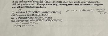 2. (a) Starting with Propanol (CH₂CH₂CH₂OH), show how would you synthesize the
following substances? Use equations only, showing structures of reactants, reagents
and all intermediate products.
(i) 3-Hexanol {CH,CH₂CH₂(OH)CHCH₂CH3}
(ii) Propanoic acid (CH,CH,COOH)
(iii) 2-Pentene (CH3CH₂CH=CHCH3)
(iv) Ethyl propyl ether (CH-CH₂CH₂OCH₂CH3)
CH₂CH₂ CH₂CH₂ CH₂
ol when Synthesizing: alcohol
RICH