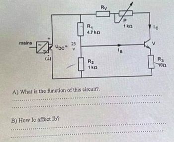 mains
ZOC"
ان)
25
V
B) How Ic affect Ib?
R₁
4.7 kg
R₂
1kQ
A) What is the function of this circuit?.
Ry
IB
1kg
lo
R3
100