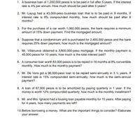 1. A business loan of 1,200,000 pesos is to be paid in full after 5 years. If the interest
rate is 4% per annum. How much should be paid after 5 years?
2. Mr. Layug had a 43,000-peso business loan that is to be paid in 8 months. If
interest rate is 8% compounded monthly, how much should be paid after 8
months?
3. For the purchase of a car worth 1,060,000 pesos, the bank requires a minimum
amount of 15% down payment. Find the mortgaged amount.
4. Suppose that a condominium unit is purchased for 2,400,000 pesos and the bank
requires 25% down payment, how much is the mortgaged amount?
5. Mr. Villanueva obtained a 3,800,000-peso mortgage. If the monthly payment is
45,000 pesos for 10 years, how much is the total interest paid?
6. A consumer loan worth 83,000 pesos is to be repaid in 18 months at 8% convertible
monthly. How much is the monthly payment?
7. Mr. De Vera got a 96,000-peso loan to be repaid semi-annually in 3 % years. If
interest rate is 15% compounded semi-annually, how much is the semi-annual
payment?
8. A loan of 67,000 pesos is to be amortized by paying quarterly in 1 year. If the
money is worth 12% compounded quarterly, how much is the monthly installment?
9. Mr. and Mrs. Ignacio had a lousing loan payable monthly for 15 years. After paying
for 4 years, how many payments are left?
10. Before borrowing a money. What are the important things to consider? Elaborate
your answer.
