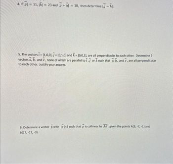 4. If Igl=11, h = 23 and g + h = 18, then determine lg - hl.
5. The vectors i = [1,0,0], [0,1,0] and = [0,0,1), are all perpendicular to each other. Determine 3
vectors a, b, and c, none of which are parallel to 7,7 or k such that a, b, and c, are all perpendicular
to each other. Justify your answer.
6. Determine a vector p with |p1=5 such that p is collinear to AB given the points A(3, -7, -1) and
B(17, -12, -3).