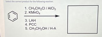 Select the correct product for the following reaction.
1.
2. KMnO4
CH3CH₂CI/AICI3
3. LAH
4. PCC
5. CH3CH₂OH / H-A