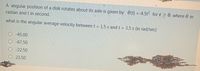 A angular position of a disk rotates about its axle is given by e(t) =-4.5t2 fort > 0. where 0 in
radian and t in second.
what is the angular average velocity between t = 1.5 s and t = 3.5 s (in rad/sec)
-45.00
-67.50
-22.50
23.50
