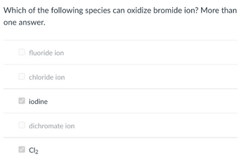 Which of the following species can oxidize bromide ion? More than
one answer.
fluoride ion
chloride ion
iodine
dichromate ion
Cl₂