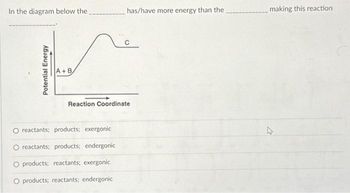 In the diagram below the
Potential Energy
A+B
has/have more energy than the
Reaction Coordinate
reactants; products; exergonic
reactants; products; endergonic
O products; reactants; exergonic
O products; reactants; endergonic
making this reaction
4